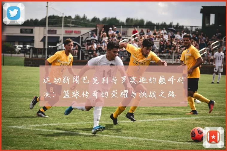运动新闻巴克利与罗宾逊的巅峰对决：篮球传奇的荣耀与挑战之路