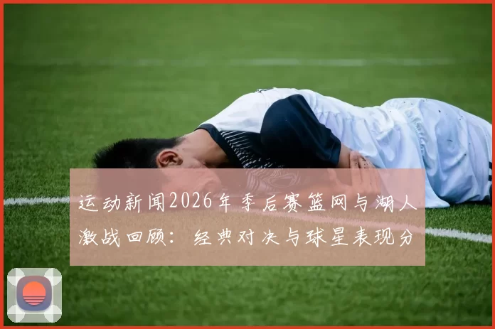 运动新闻2026年季后赛篮网与湖人激战回顾：经典对决与球星表现分析