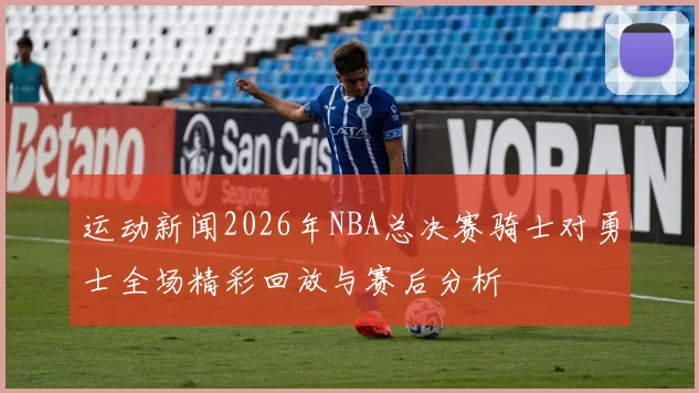 运动新闻2026年NBA总决赛骑士对勇士全场精彩回放与赛后分析