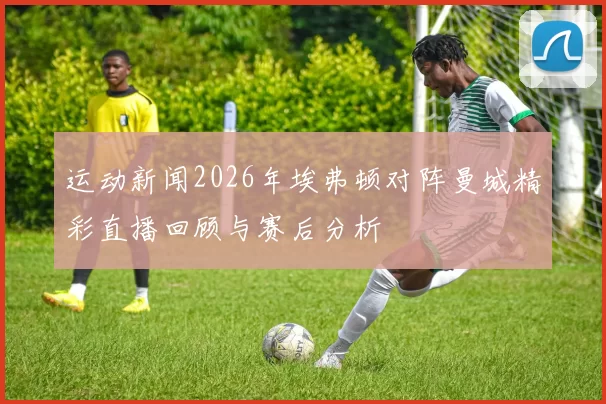 运动新闻2026年埃弗顿对阵曼城精彩直播回顾与赛后分析