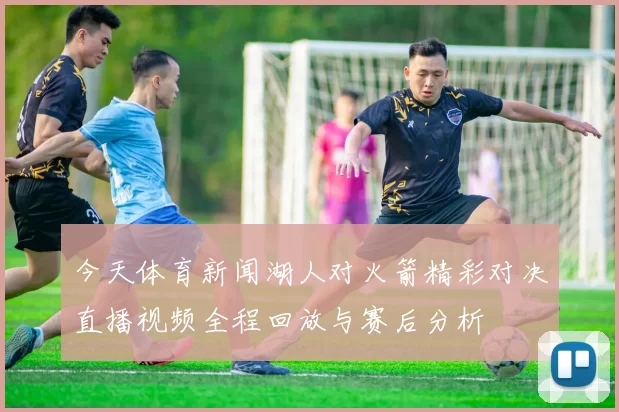 今天体育新闻湖人对火箭精彩对决直播视频全程回放与赛后分析