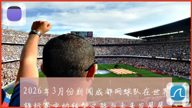 2026年3月份新闻成都网球队在世界锦标赛中的转型之路与未来发展展望
